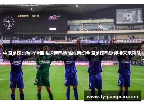 中国足球比赛激情四溢球迷热情高涨带动全国足球热潮迎接未来挑战